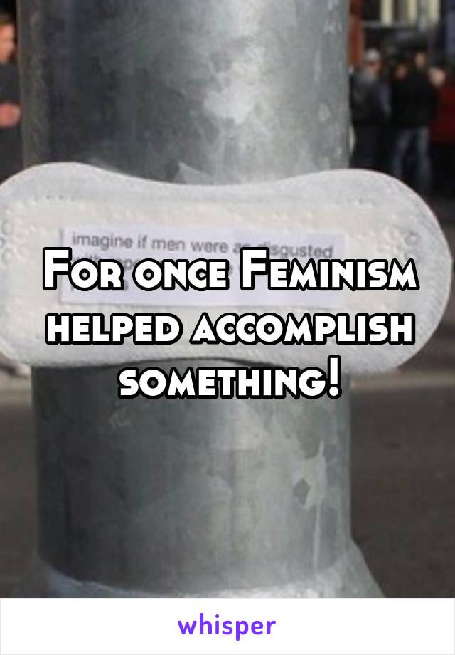 For once Feminism helped accomplish something!