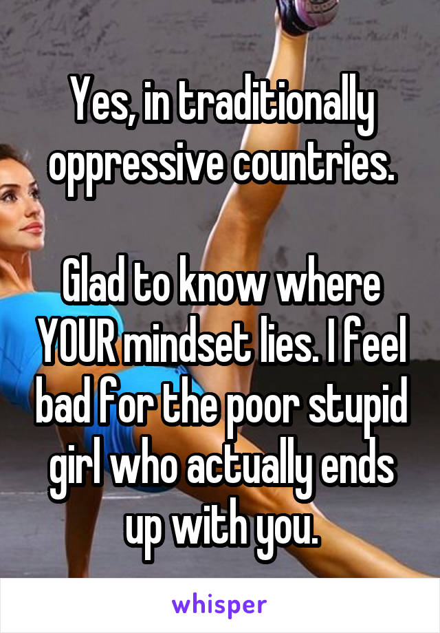 Yes, in traditionally oppressive countries.

Glad to know where YOUR mindset lies. I feel bad for the poor stupid girl who actually ends up with you.