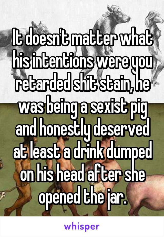 It doesn't matter what his intentions were you retarded shit stain, he was being a sexist pig and honestly deserved at least a drink dumped on his head after she opened the jar.