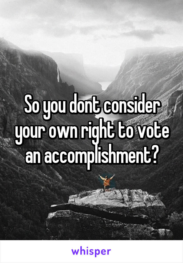 So you dont consider your own right to vote an accomplishment?