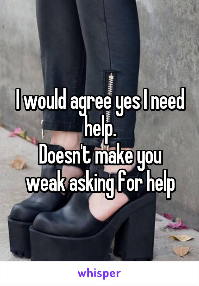 I would agree yes I need help.
Doesn't make you weak asking for help