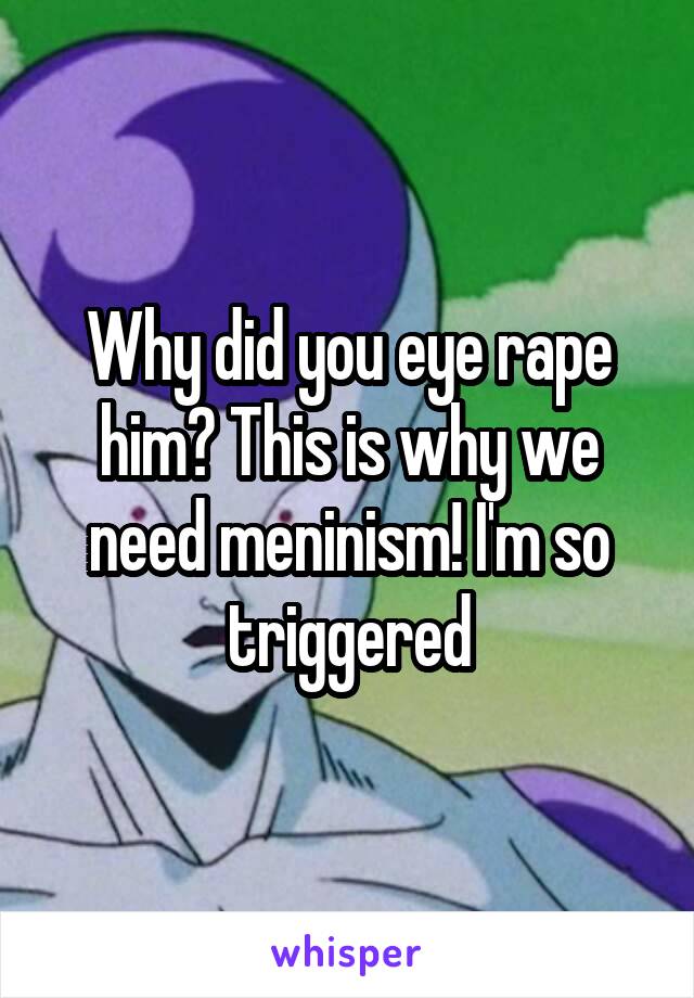 Why did you eye rape him? This is why we need meninism! I'm so triggered