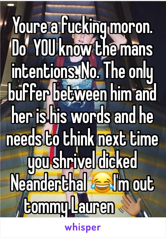 Youre a fucking moron. Do  YOU know the mans intentions. No. The only buffer between him and her is his words and he needs to think next time you shrivel dicked Neanderthal 😂I'm out tommy Lauren 👋🏽