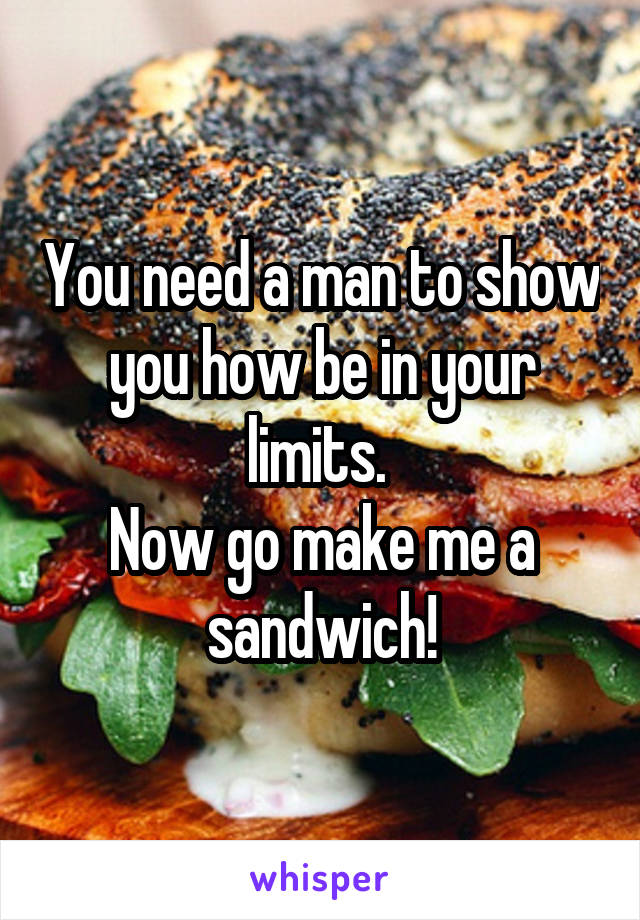 You need a man to show you how be in your limits. 
Now go make me a sandwich!