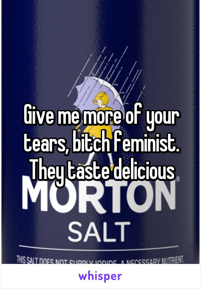 Give me more of your tears, bitch feminist. They taste delicious