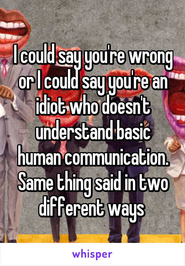 I could say you're wrong or I could say you're an idiot who doesn't understand basic human communication. Same thing said in two different ways 