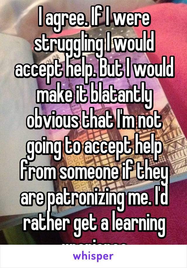 I agree. If I were struggling I would accept help. But I would make it blatantly obvious that I'm not going to accept help from someone if they are patronizing me. I'd rather get a learning xperience