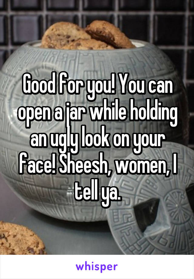 Good for you! You can open a jar while holding an ugly look on your face! Sheesh, women, I tell ya.