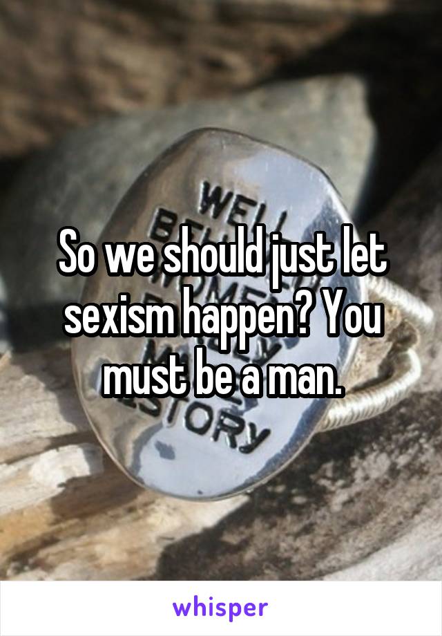 So we should just let sexism happen? You must be a man.