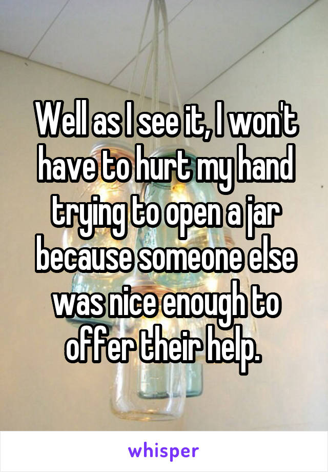 Well as I see it, I won't have to hurt my hand trying to open a jar because someone else was nice enough to offer their help. 