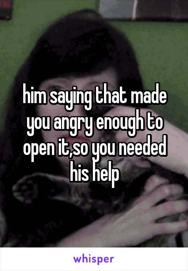 him saying that made you angry enough to open it,so you needed his help