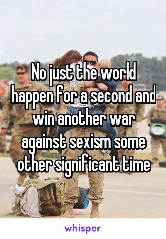 No just the world happen for a second and win another war against sexism some other significant time