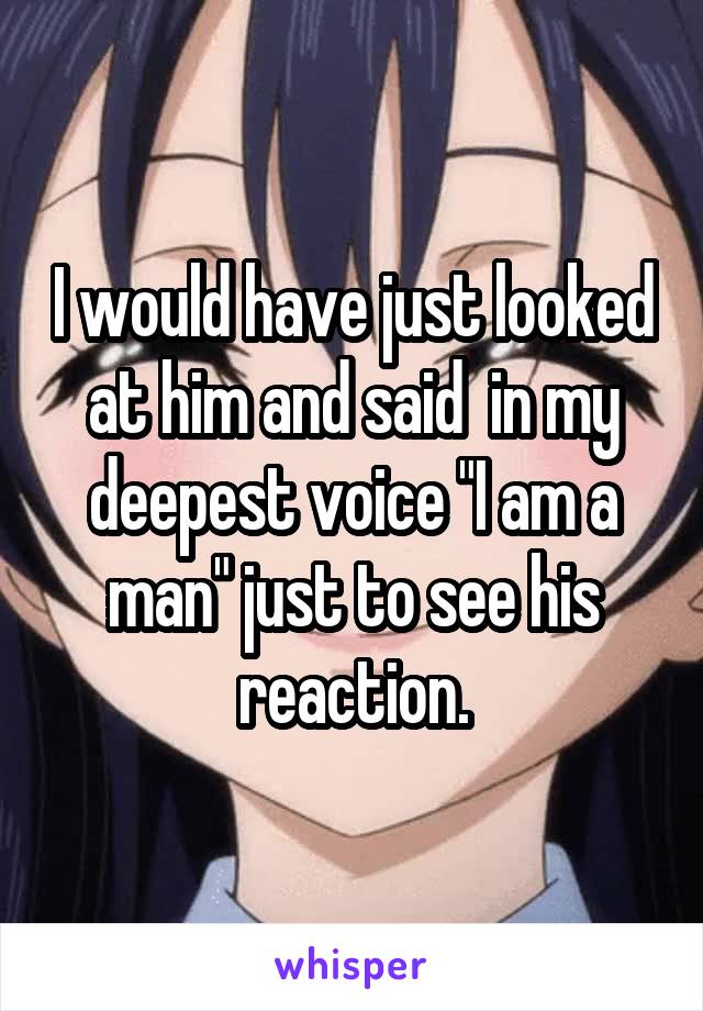 I would have just looked at him and said  in my deepest voice "I am a man" just to see his reaction.