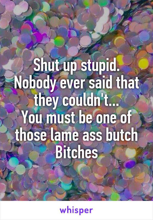 Shut up stupid.
Nobody ever said that they couldn't...
You must be one of those lame ass butch
Bitches