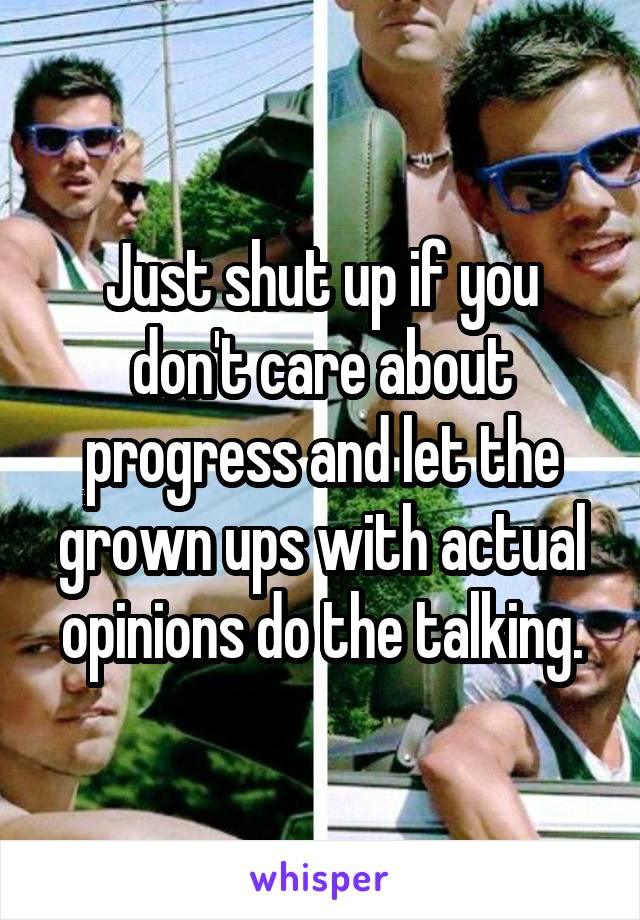 Just shut up if you don't care about progress and let the grown ups with actual opinions do the talking.