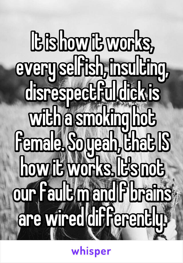 It is how it works, every selfish, insulting, disrespectful dick is with a smoking hot female. So yeah, that IS how it works. It's not our fault m and f brains are wired differently.