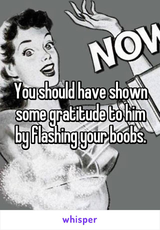 You should have shown some gratitude to him by flashing your boobs.