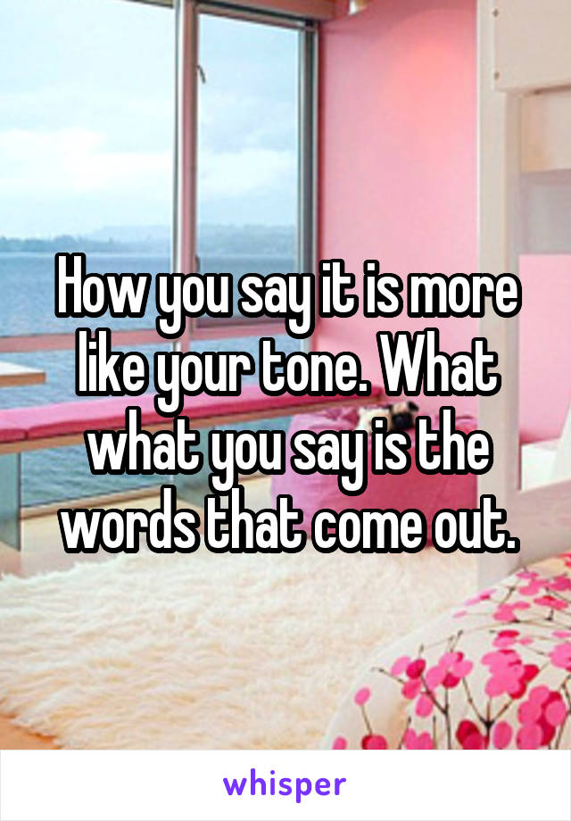 How you say it is more like your tone. What what you say is the words that come out.