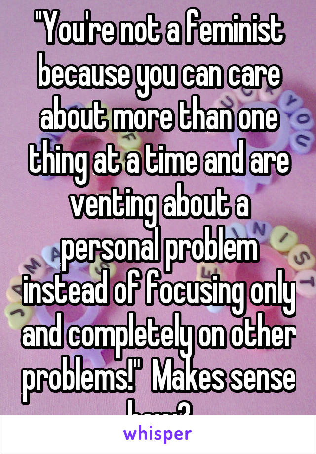 "You're not a feminist because you can care about more than one thing at a time and are venting about a personal problem instead of focusing only and completely on other problems!"  Makes sense how?