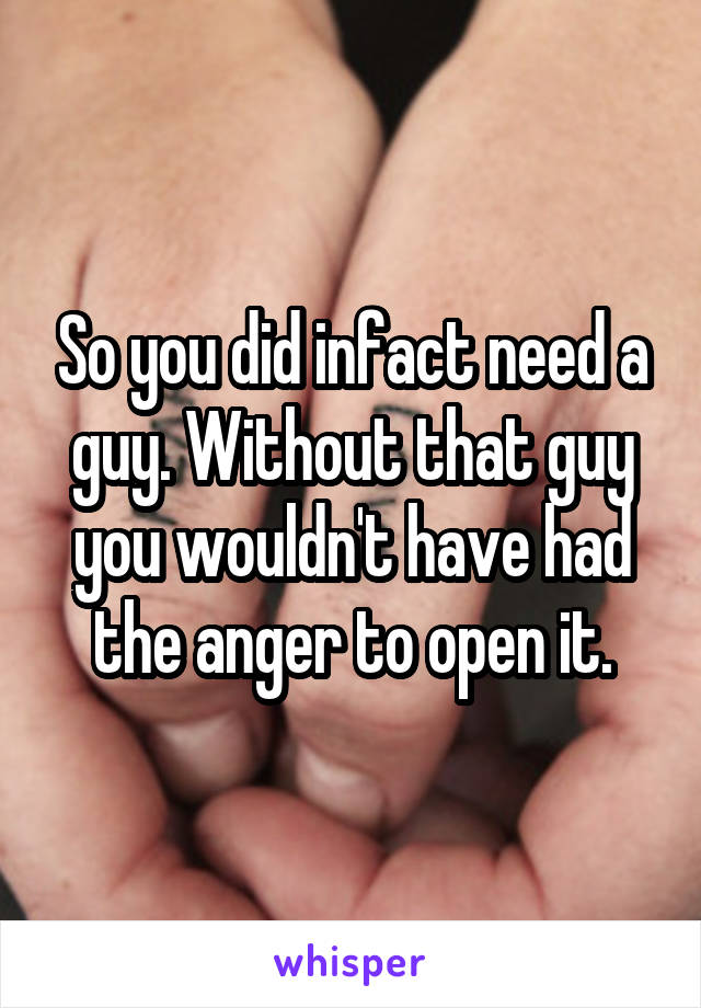 So you did infact need a guy. Without that guy you wouldn't have had the anger to open it.