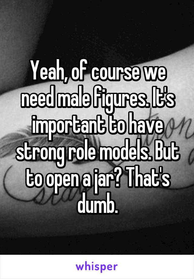 Yeah, of course we need male figures. It's important to have strong role models. But to open a jar? That's dumb.