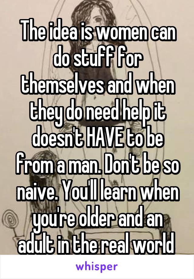 The idea is women can do stuff for themselves and when they do need help it doesn't HAVE to be from a man. Don't be so naive. You'll learn when you're older and an adult in the real world 