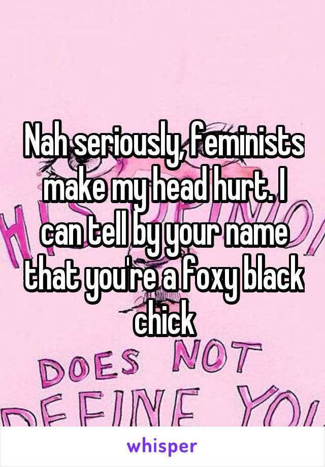 Nah seriously, feminists make my head hurt. I can tell by your name that you're a foxy black chick