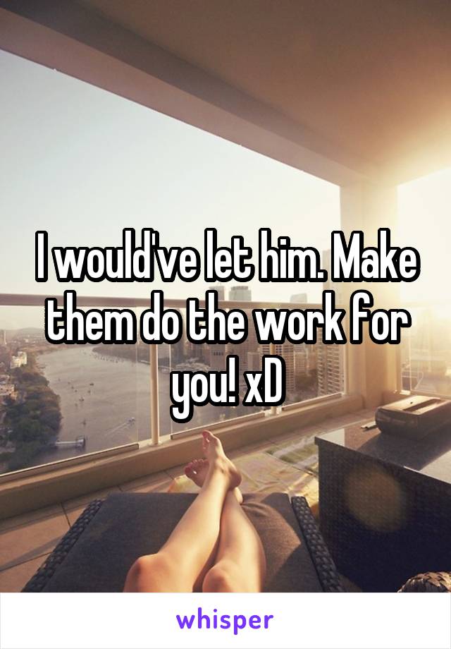 I would've let him. Make them do the work for you! xD