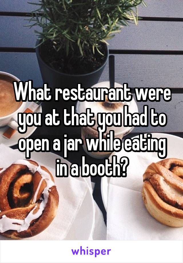 What restaurant were you at that you had to open a jar while eating in a booth?