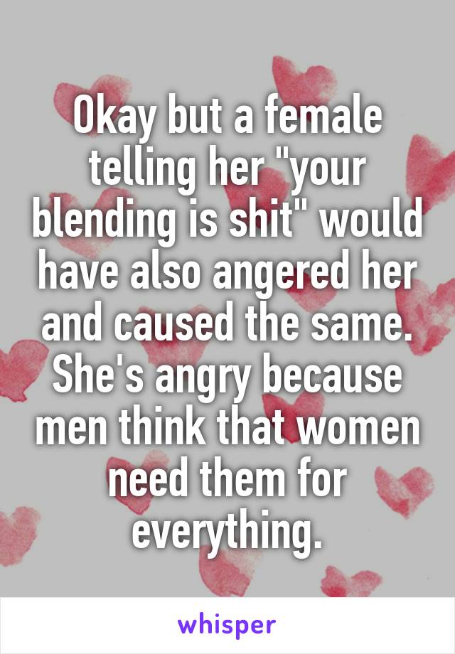 Okay but a female telling her "your blending is shit" would have also angered her and caused the same. She's angry because men think that women need them for everything.