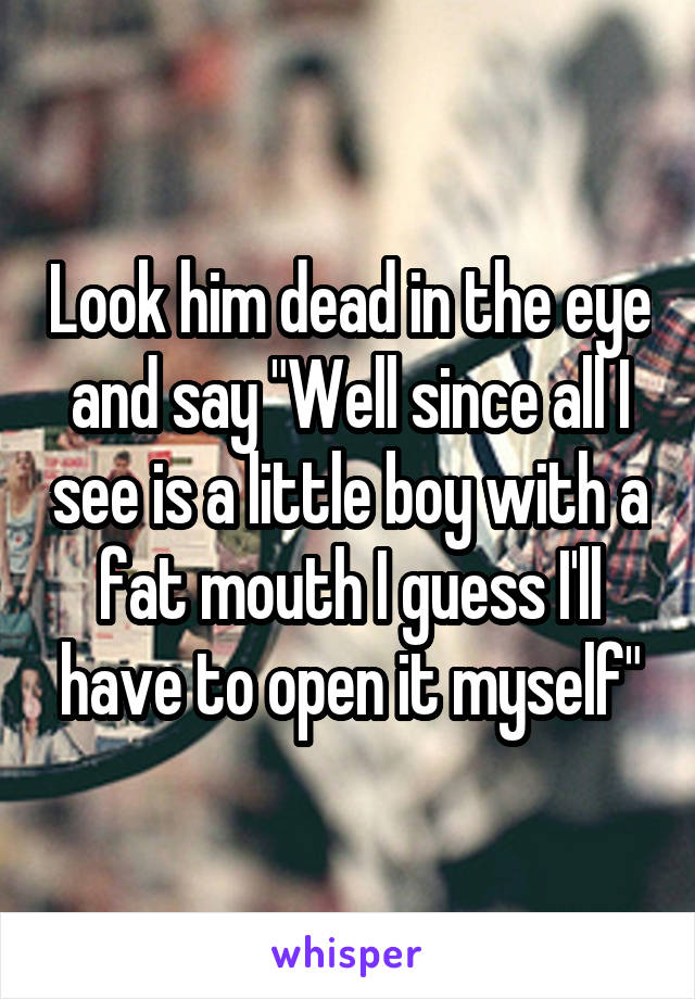 Look him dead in the eye and say "Well since all I see is a little boy with a fat mouth I guess I'll have to open it myself"