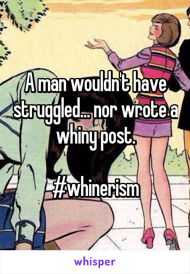 A man wouldn't have struggled... nor wrote a whiny post.

#whinerism