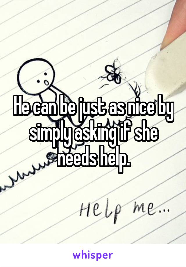 He can be just as nice by simply asking if she needs help.