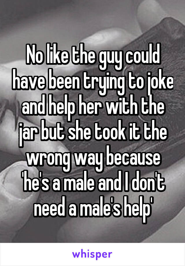 No like the guy could have been trying to joke and help her with the jar but she took it the wrong way because 'he's a male and I don't need a male's help'