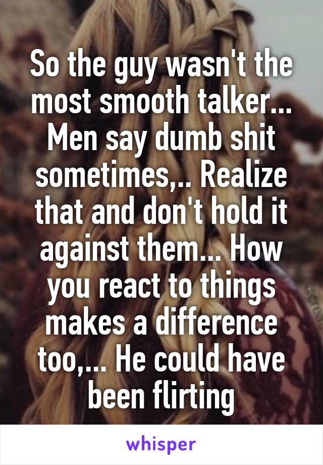 So the guy wasn't the most smooth talker...
Men say dumb shit sometimes,.. Realize that and don't hold it against them... How you react to things makes a difference too,... He could have been flirting