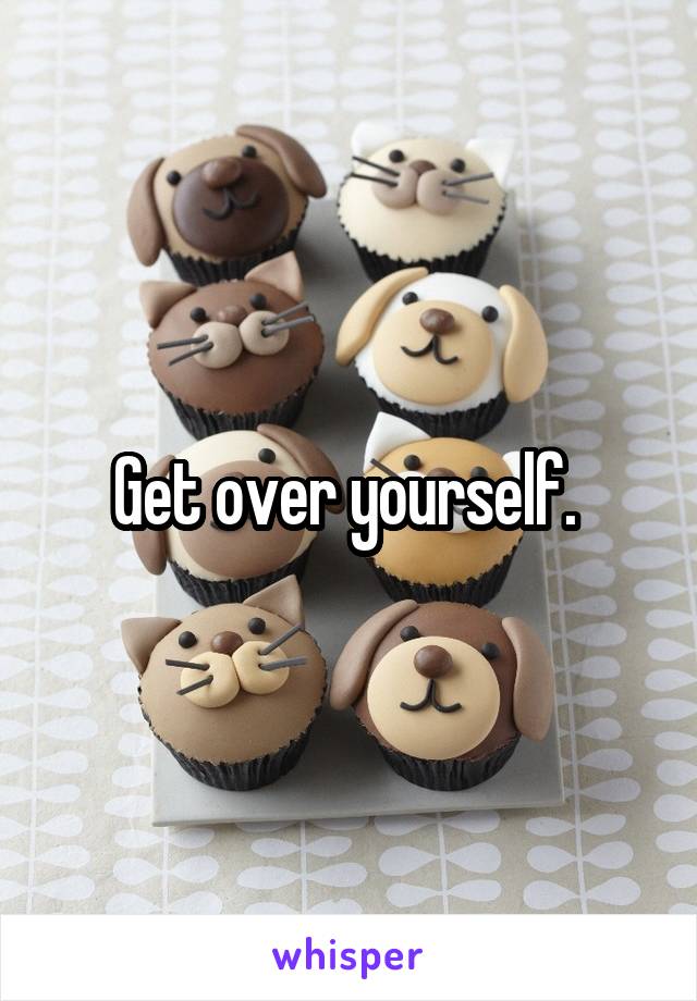 Get over yourself. 