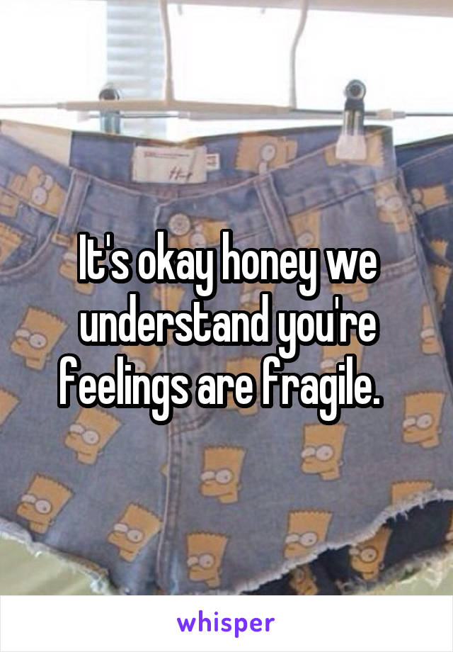 It's okay honey we understand you're feelings are fragile.  