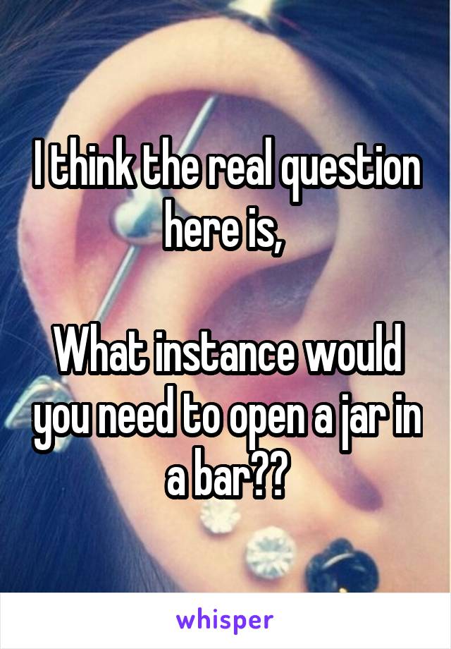 I think the real question here is, 

What instance would you need to open a jar in a bar??