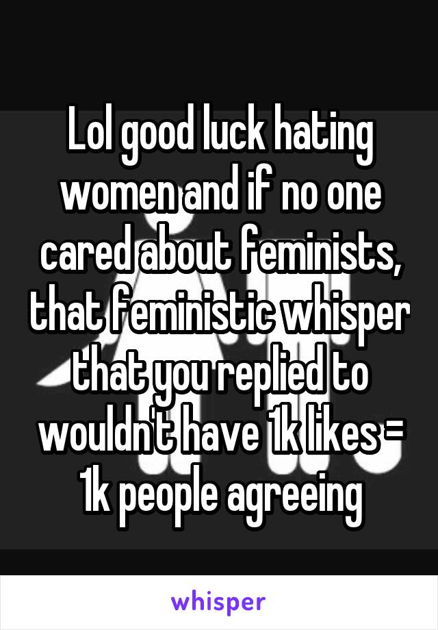 Lol good luck hating women and if no one cared about feminists, that feministic whisper that you replied to wouldn't have 1k likes = 1k people agreeing