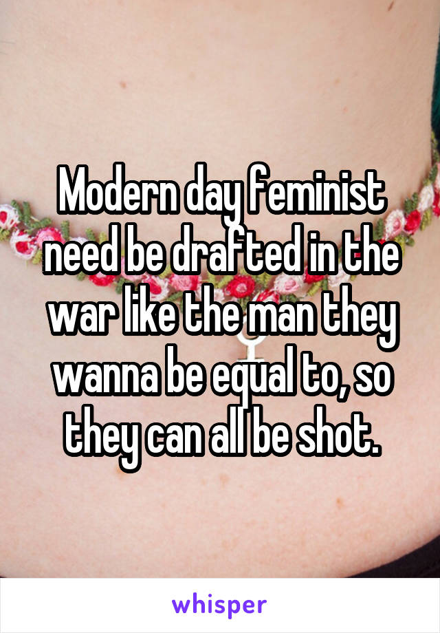 Modern day feminist need be drafted in the war like the man they wanna be equal to, so they can all be shot.