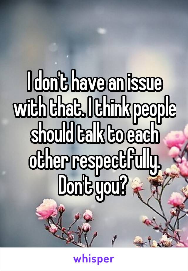 I don't have an issue with that. I think people should talk to each other respectfully. Don't you? 