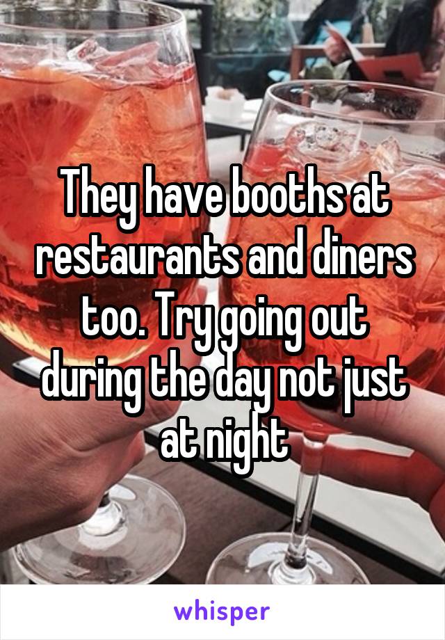 They have booths at restaurants and diners too. Try going out during the day not just at night