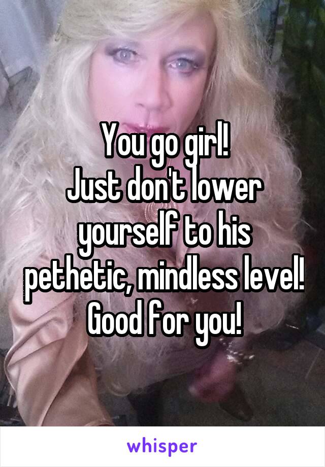 You go girl!
Just don't lower yourself to his pethetic, mindless level!
Good for you!