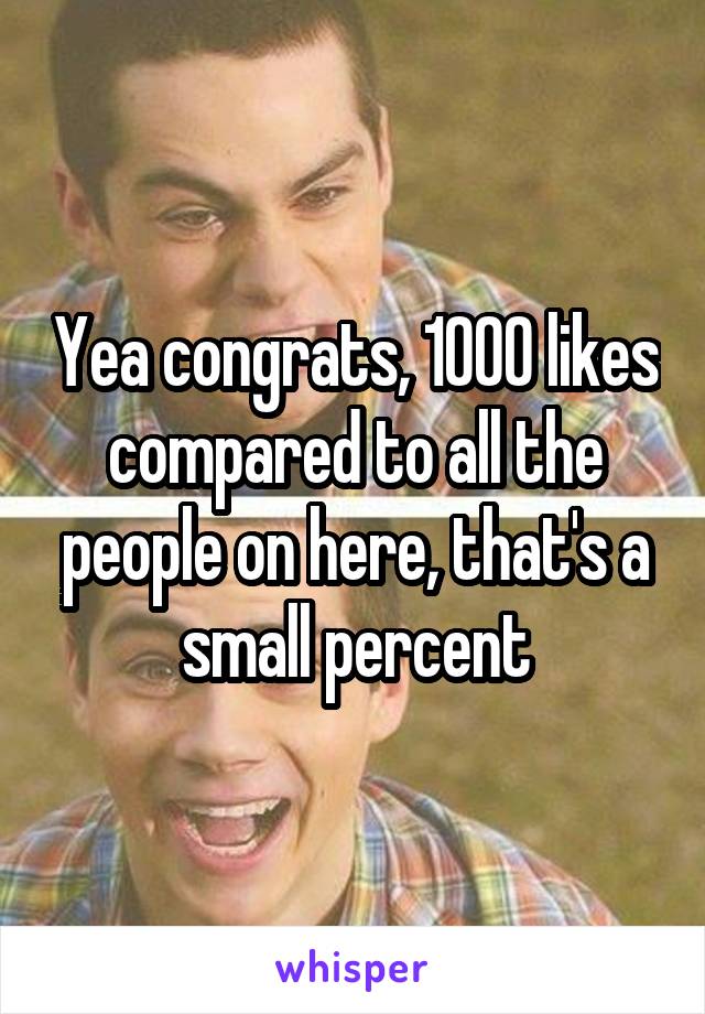 Yea congrats, 1000 likes compared to all the people on here, that's a small percent