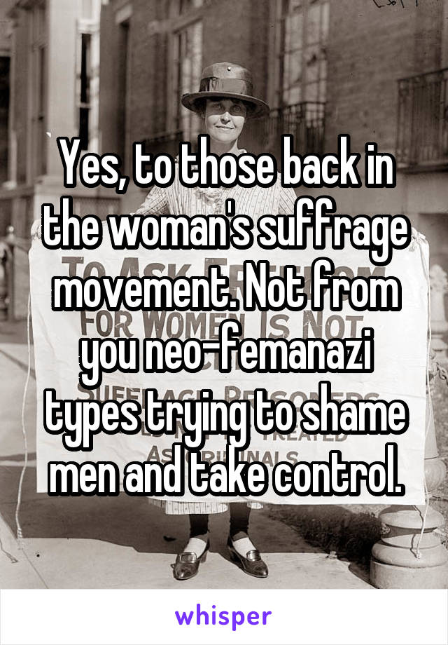 Yes, to those back in the woman's suffrage movement. Not from you neo-femanazi types trying to shame men and take control.