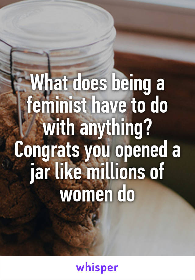 What does being a feminist have to do with anything? Congrats you opened a jar like millions of women do