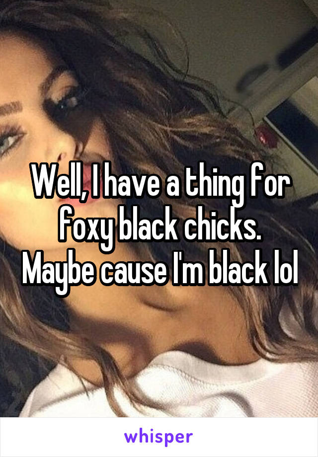 Well, I have a thing for foxy black chicks. Maybe cause I'm black lol