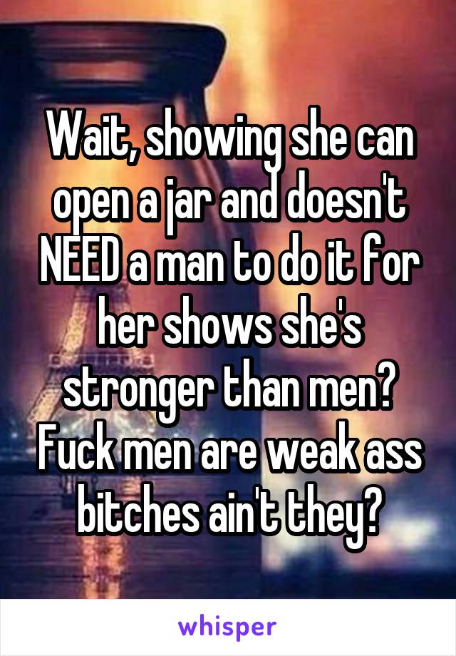 Wait, showing she can open a jar and doesn't NEED a man to do it for her shows she's stronger than men? Fuck men are weak ass bitches ain't they?