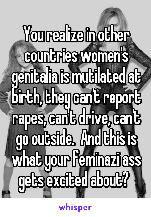 You realize in other countries women's genitalia is mutilated at birth, they can't report rapes, can't drive, can't go outside.  And this is what your feminazi ass gets excited about?  