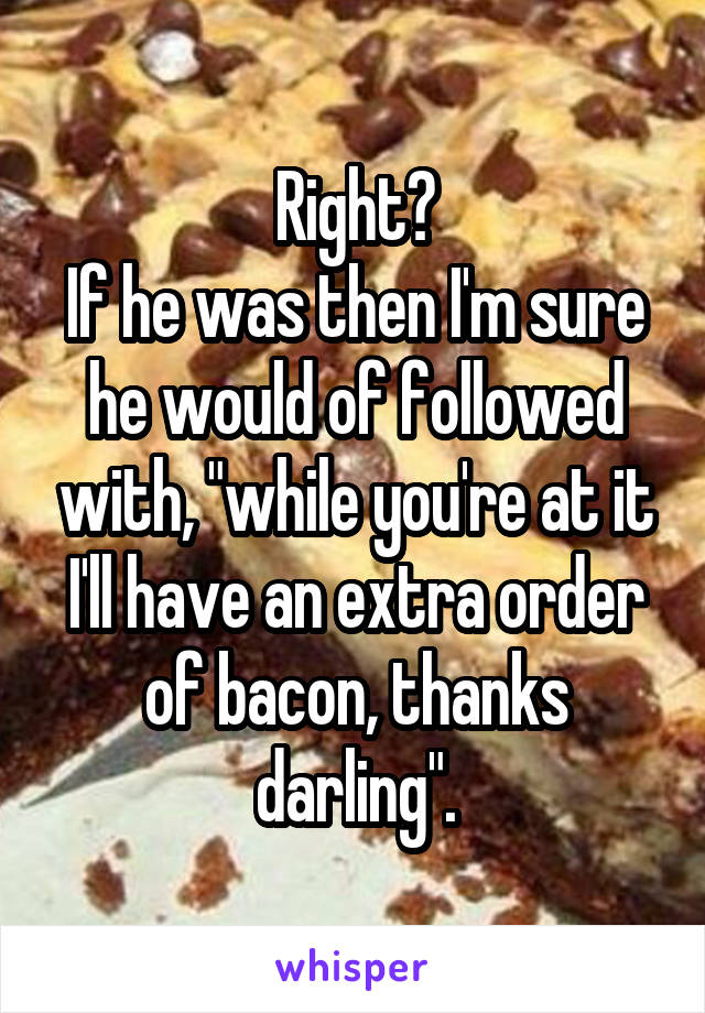 Right?
If he was then I'm sure he would of followed with, "while you're at it I'll have an extra order of bacon, thanks darling".